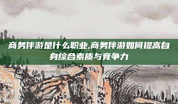 文山商务伴游是什么职业,商务伴游如何提高自身综合素质与竞争力