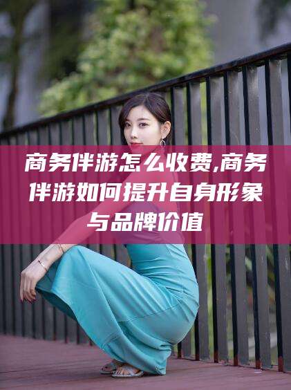 文山商务伴游怎么收费,商务伴游如何提升自身形象与品牌价值