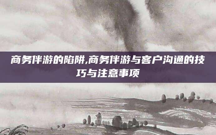 文山商务伴游的陷阱,商务伴游与客户沟通的技巧与注意事项