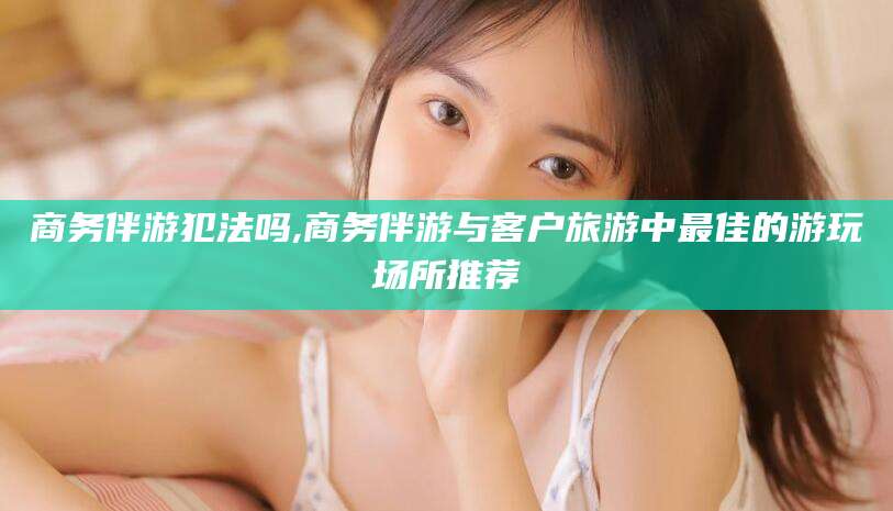 文山商务伴游犯法吗,商务伴游与客户旅游中最佳的游玩场所推荐