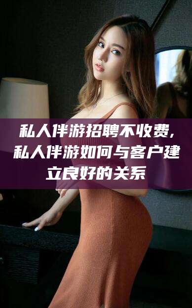 文山私人伴游招聘不收费,私人伴游如何与客户建立良好的关系