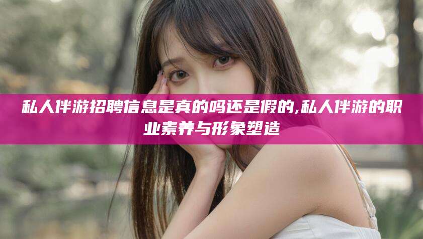 文山私人伴游招聘信息是真的吗还是假的,私人伴游的职业素养与形象塑造