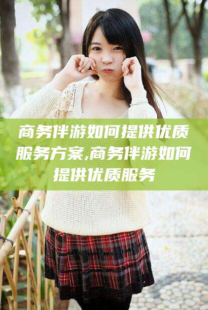 文山商务伴游如何提供优质服务方案,商务伴游如何提供优质服务