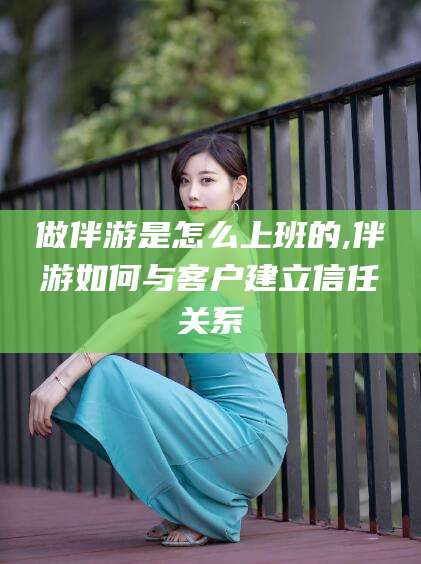 文山做伴游是怎么上班的,伴游如何与客户建立信任关系