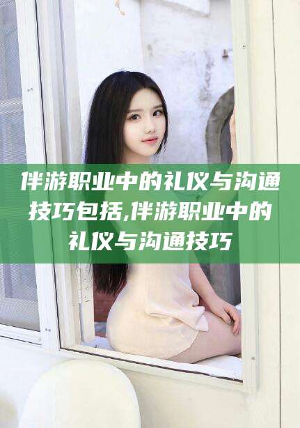 文山伴游职业中的礼仪与沟通技巧包括,伴游职业中的礼仪与沟通技巧