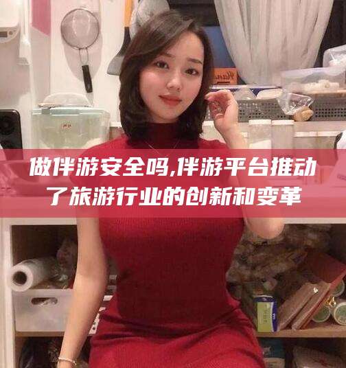 文山做伴游安全吗,伴游平台推动了旅游行业的创新和变革