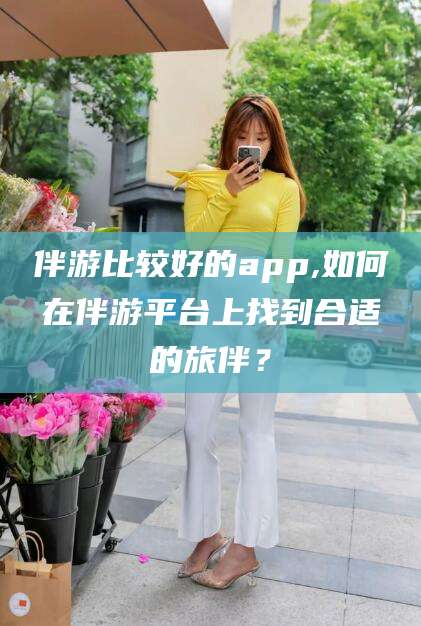 文山伴游比较好的app,如何在伴游平台上找到合适的旅伴？