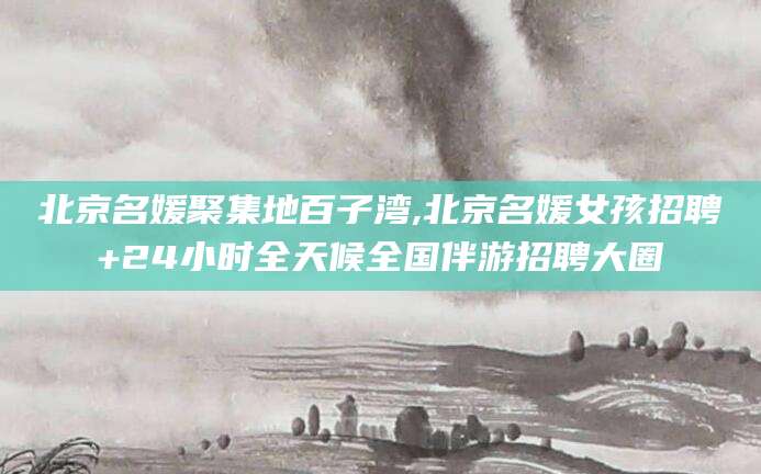 文山北京名媛聚集地百子湾,北京名媛女孩招聘+24小时全天候全国伴游招聘大圈