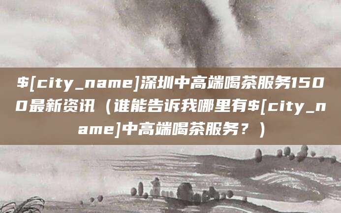 文山深圳中高端喝茶服务1500最新资讯(谁能告诉我哪里有文山中高端喝茶服务?)