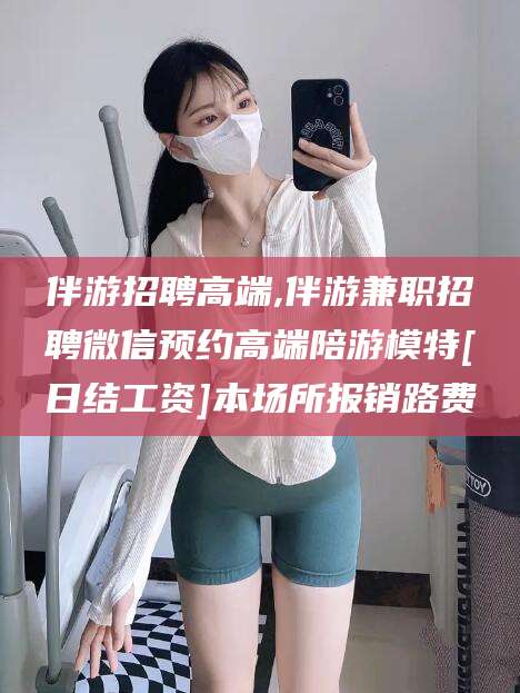 文山伴游招聘高端,伴游兼职招聘微信预约高端陪游模特[日结工资]本场所报销路费