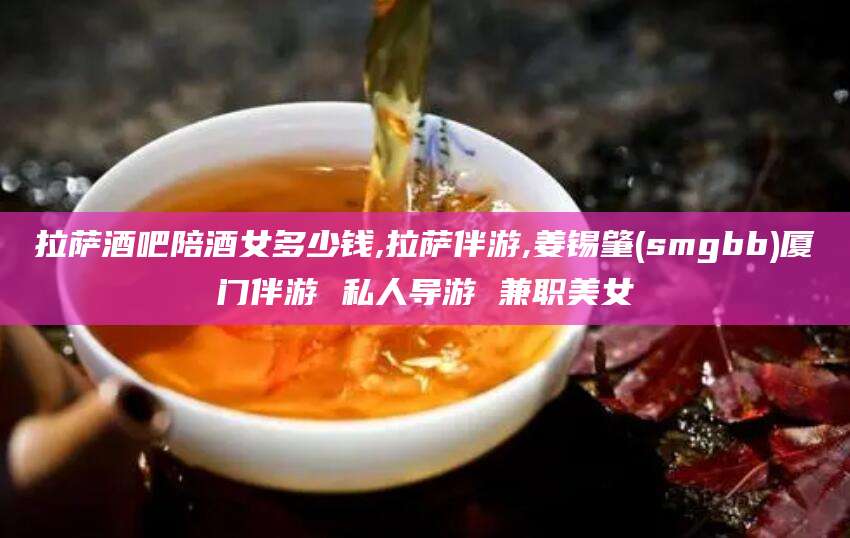 文山拉萨酒吧陪酒女多少钱,拉萨伴游,姜锡肇(smgbb)厦门伴游 私人导游 兼职美女