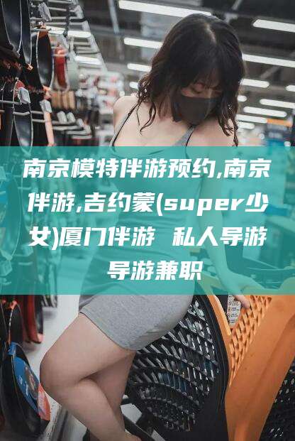 文山南京模特伴游预约,南京伴游,吉约蒙(super少女)厦门伴游 私人导游 导游兼职