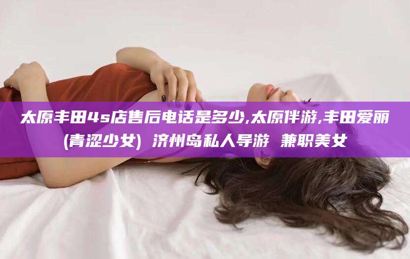 文山太原丰田4s店售后电话是多少,太原伴游,丰田爱丽(青涩少女) 济州岛私人导游 兼职美女