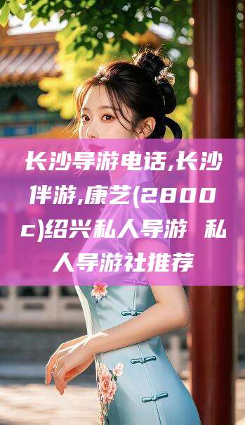 文山长沙导游电话,长沙伴游,康艺(2800c)绍兴私人导游 私人导游社推荐