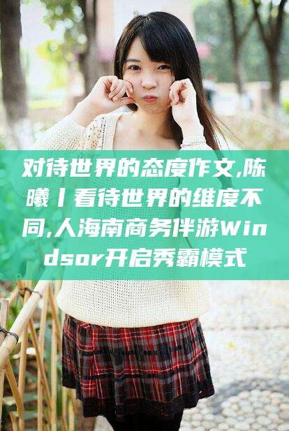 文山对待世界的态度作文,陈曦丨看待世界的维度不同,人海南商务伴游Windsor开启秀霸模式