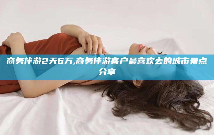 文山商务伴游2天6万,商务伴游客户最喜欢去的城市景点分享