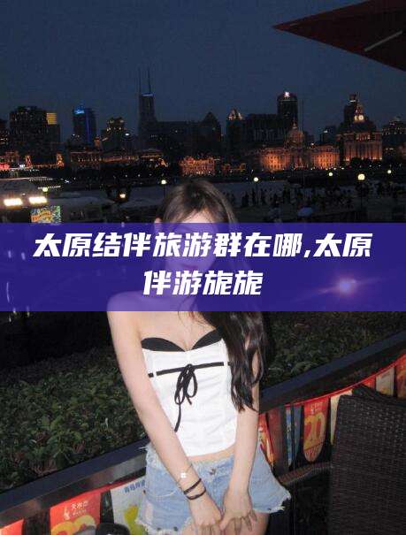 文山太原结伴旅游群在哪,太原伴游旎旎