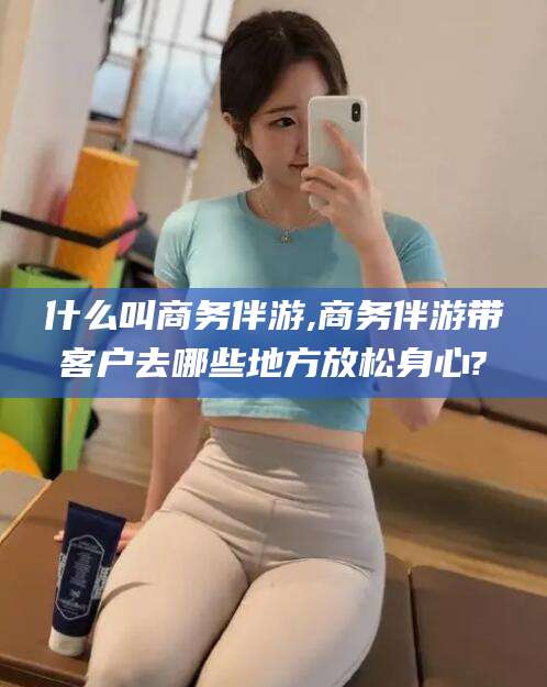 文山什么叫商务伴游,商务伴游带客户去哪些地方放松身心?