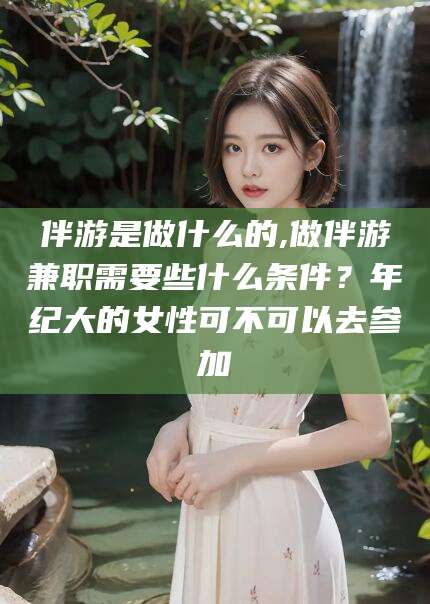 伴游是做什么的,做伴游兼职需要些什么条件?年纪大的女性可不可以去参加