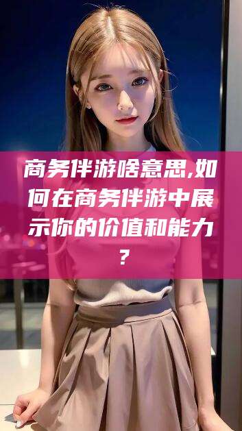 文山商务伴游啥意思,如何在商务伴游中展示你的价值和能力？