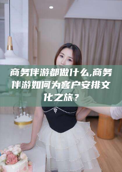 文山商务伴游都做什么,商务伴游如何为客户安排文化之旅？