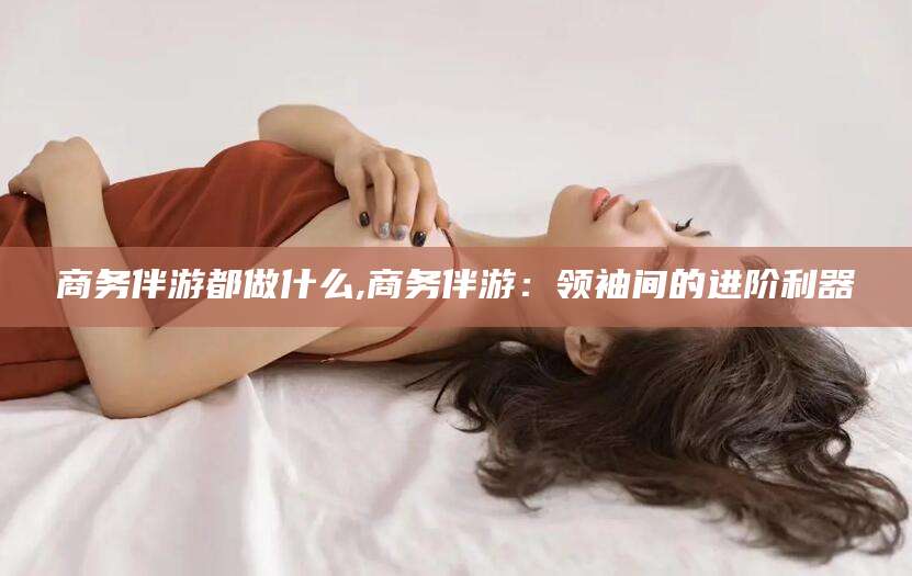 文山商务伴游都做什么,商务伴游：领袖间的进阶利器