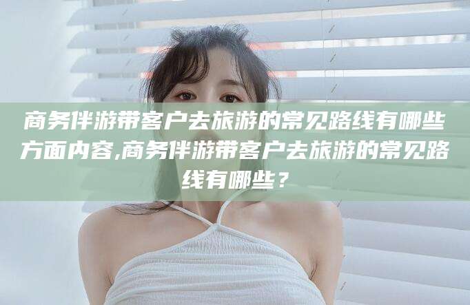 文山商务伴游带客户去旅游的常见路线有哪些方面内容,商务伴游带客户去旅游的常见路线有哪些？