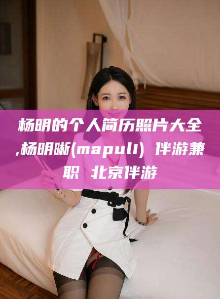 文山杨明的个人简历照片大全,杨明晰(mapuli) 伴游兼职 北京伴游