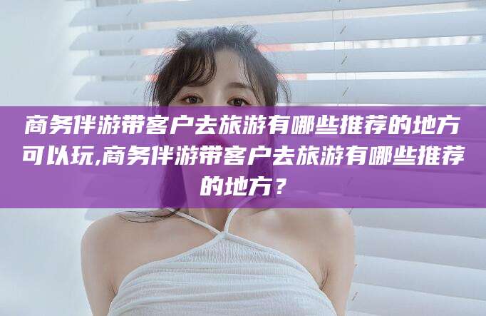 文山商务伴游带客户去旅游有哪些推荐的地方可以玩,商务伴游带客户去旅游有哪些推荐的地方？