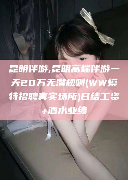 文山昆明伴游,昆明高端伴游一天20万无潜规则(WW模特招聘真实场所)日结工资+酒水业绩