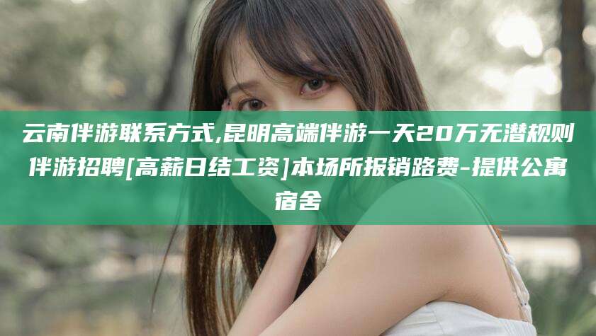 文山云南伴游联系方式,昆明高端伴游一天20万无潜规则伴游招聘[高薪日结工资]本场所报销路费-提供公寓宿舍