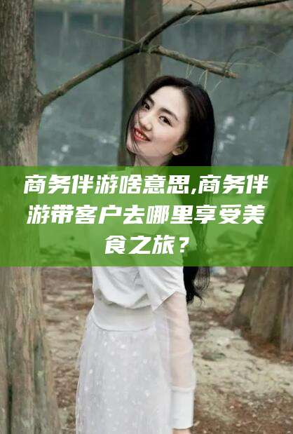 文山商务伴游啥意思,商务伴游带客户去哪里享受美食之旅？