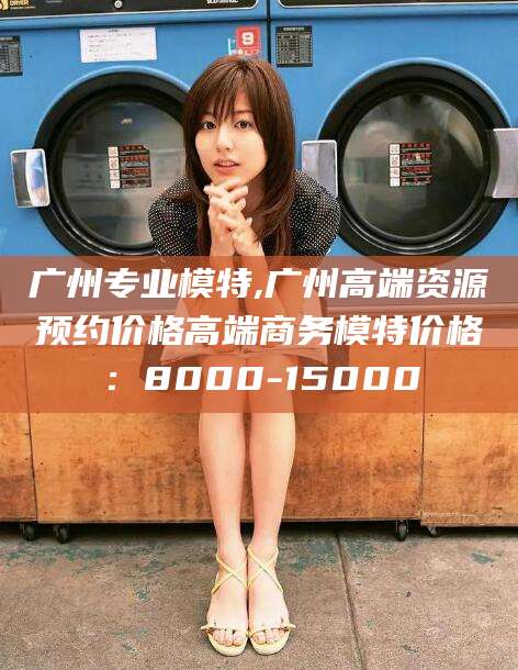 文山广州专业模特,广州高端资源预约价格高端商务模特价格：8000-15000