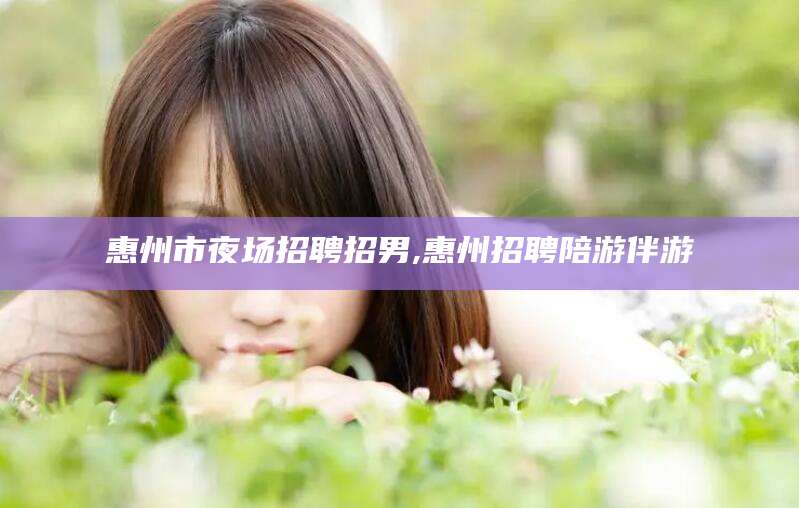 文山惠州市夜场招聘招男,惠州招聘陪游伴游