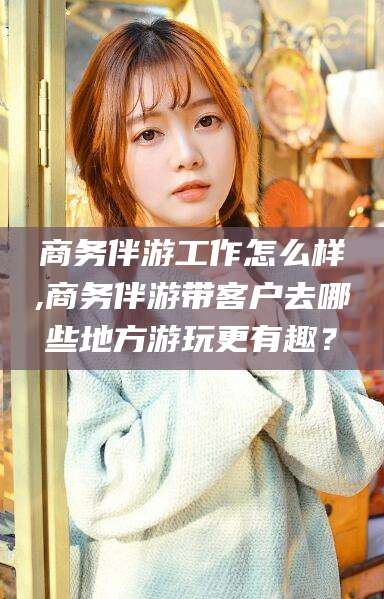 文山商务伴游工作怎么样,商务伴游带客户去哪些地方游玩更有趣？