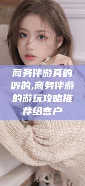 文山商务伴游真的假的,商务伴游的游玩攻略推荐给客户