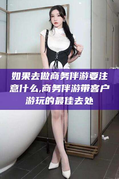 文山如果去做商务伴游要注意什么,商务伴游带客户游玩的最佳去处