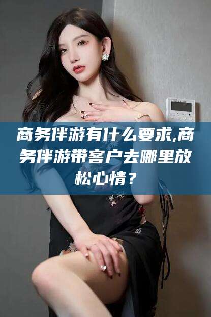 商务伴游有什么要求,商务伴游带客户去哪里放松心情?