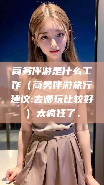 文山商务伴游是什么工作（商务伴游旅行建议:去哪玩比较好）太疯狂了，