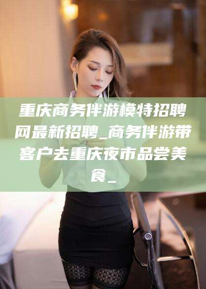 文山重庆商务伴游模特招聘网最新招聘_商务伴游带客户去重庆夜市品尝美食_