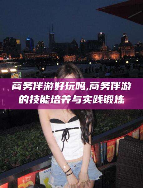 文山商务伴游好玩吗,商务伴游的技能培养与实践锻炼