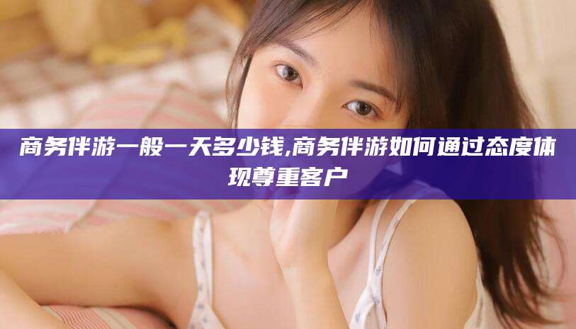 文山商务伴游一般一天多少钱,商务伴游如何通过态度体现尊重客户