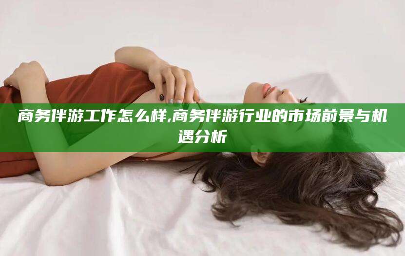 文山商务伴游工作怎么样,商务伴游行业的市场前景与机遇分析