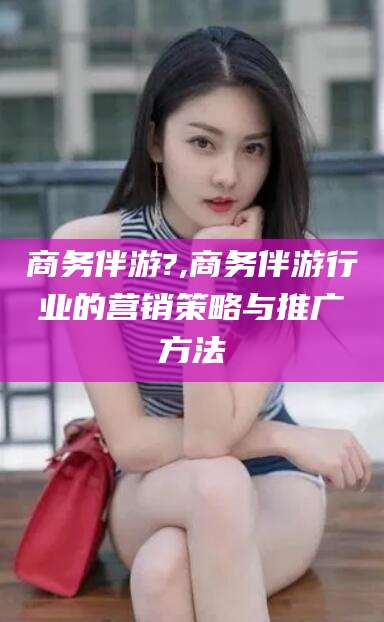 文山商务伴游?,商务伴游行业的营销策略与推广方法