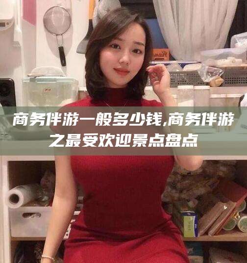 文山商务伴游一般多少钱,商务伴游之最受欢迎景点盘点