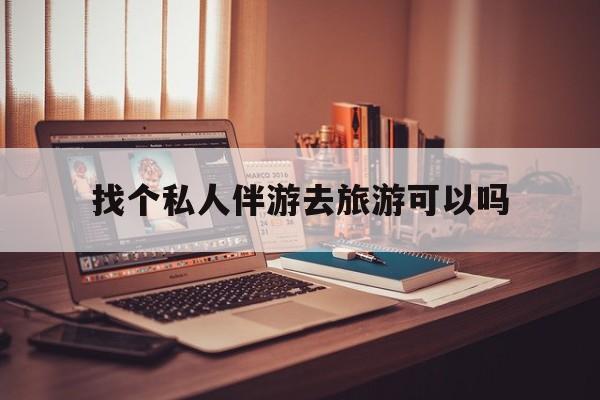 有没有人一起去旅游,找个伴最新资讯（谁能告诉我哪里有文山找个私人伴游去旅游可以吗？）